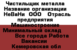 Чистильщик металла › Название организации ­ НеВаНи, ООО › Отрасль предприятия ­ Машиностроение › Минимальный оклад ­ 50 000 - Все города Работа » Вакансии   . Кемеровская обл.,Прокопьевск г.